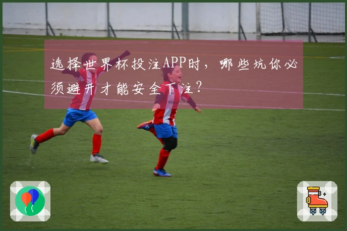选择世界杯投注APP时，哪些坑你必须避开才能安全下注？