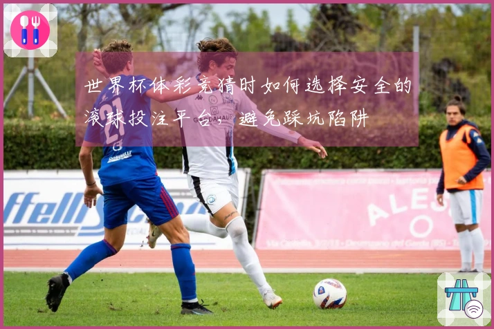 世界杯体彩竞猜时如何选择安全的滚球投注平台，避免踩坑陷阱