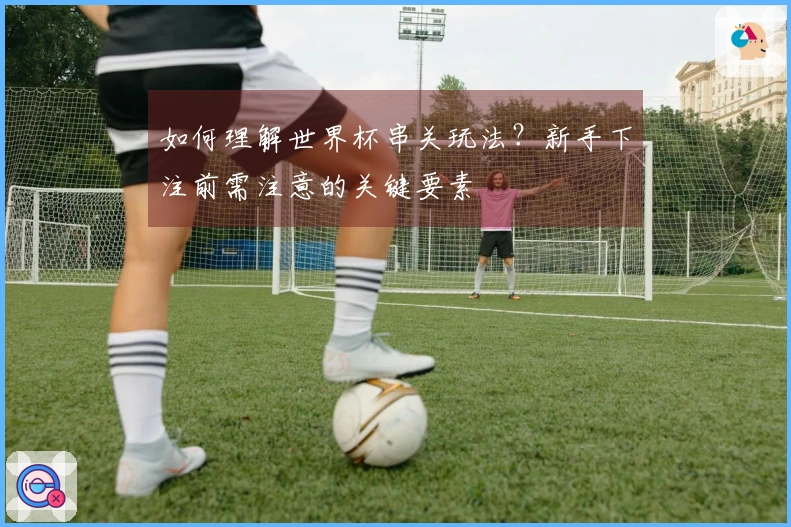如何理解世界杯串关玩法？新手下注前需注意的关键要素
